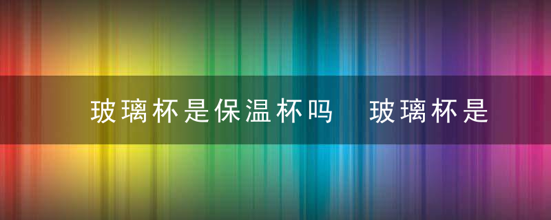 玻璃杯是保温杯吗 玻璃杯是否可以保温吗